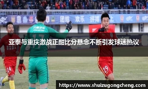 亚泰与重庆激战正酣比分悬念不断引发球迷热议