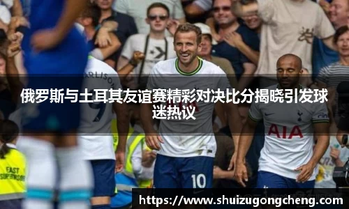 俄罗斯与土耳其友谊赛精彩对决比分揭晓引发球迷热议